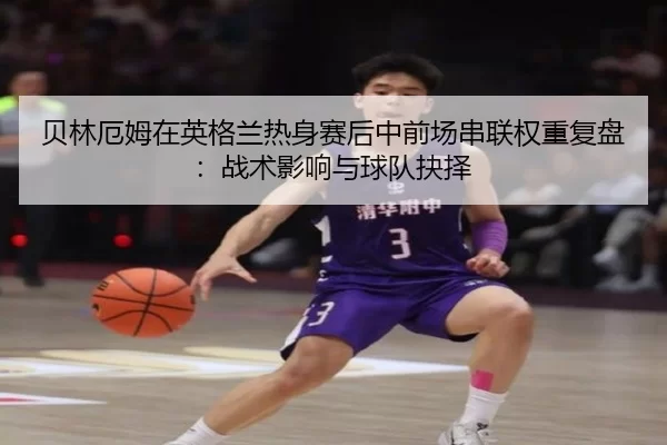 贝林厄姆在英格兰热身赛后中前场串联权重复盘：战术影响与球队抉择