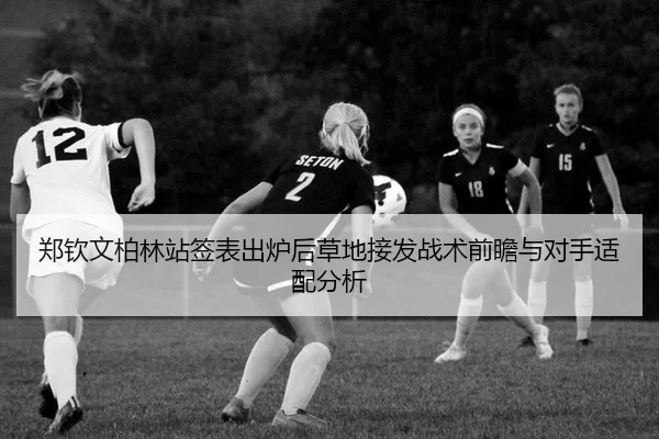 郑钦文柏林站签表出炉后草地接发战术前瞻与对手适配分析