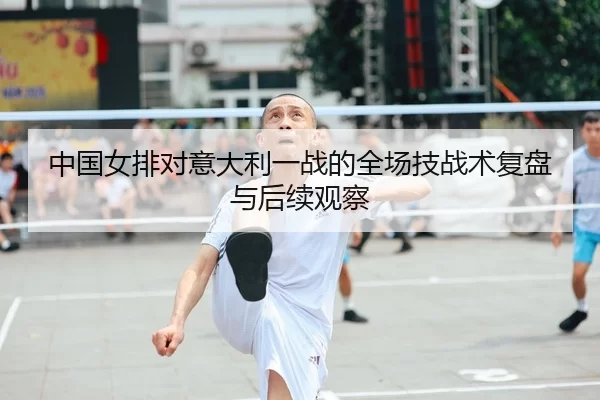 中国女排对意大利一战的全场技战术复盘与后续观察